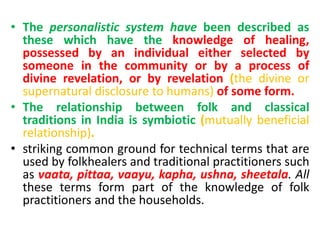• The personalistic system have been described as
these which have the knowledge of healing,
possessed by an individual either selected by
someone in the community or by a process of
divine revelation, or by revelation (the divine or
supernatural disclosure to humans) of some form.
• The relationship between folk and classical
traditions in India is symbiotic (mutually beneficial
relationship).
• striking common ground for technical terms that are
used by folkhealers and traditional practitioners such
as vaata, pittaa, vaayu, kapha, ushna, sheetala. All
these terms form part of the knowledge of folk
practitioners and the households.
 