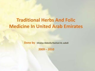 Traditional Herbs And Folic Medicine In United Arab Emirates Done by : Ghalya Abdulla Rashed AL aabdi 2009 – 2010 