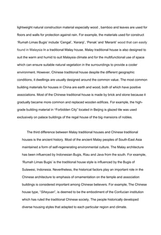 lightweight natural construction material especially wood , bamboo and leaves are used for
floors and walls for protection against rain. For example, the materials used for construct
„Rumah Limas Bugis‟ include „Cengal‟, „Keranji‟, „Penak‟ and „Meranti‟ wood that can easily
found in Malaysia In a traditional Malay house. Malay traditional house is also designed to
suit the warm and humid to suit Malaysia climate and for the multifunctional use of space
which can ensure suitable natural vegetation in the surroundings to provide a cooler
environment. However, Chinese traditional house despite the different geographic
conditions, it dwellings are usually designed around the common value. The most common
building materials for houses in China are earth and wood, both of which have positive
associations. Most of the Chinese traditional house is made by brick and stone because it
gradually became more common and replaced wooden edifices. For example, the high-
grade building material in “Forbidden City” located in Beijing is glazed tile was used
exclusively on palace buildings of the regal house of the big mansions of nobles.
The third difference between Malay traditional houses and Chinese traditional
houses is the ancient history. Most of the ancient Malay peoples of South-East Asia
maintained a form of self-regenerating environmental culture. The Malay architecture
has been influenced by Indonesian Bugis, Riau and Java from the south. For example,
„Rumah Limas Bugis‟ is the traditional house style is influenced by the Bugis of
Sulawesi, Indonesia. Nevertheless, the historical factors play an important role in the
Chinese architecture to emphasis of ornamentation on the temple and association
buildings is considered important among Chinese believers. For example, The Chinese
house type, “Siheyuan”, is deemed to be the embodiment of the Confucian institution
which has ruled the traditional Chinese society. The people historically developed
diverse housing styles that adapted to each particular region and climate.
 
