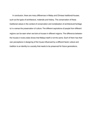 In conclusion, there are many differences in Malay and Chinese traditional houses,
such as the types of architecture, materials and history. The conservation of these
traditional values in the context of conservation and revitalization of architectural heritage
is in a sense the preservation of culture. The different aspirations of people from different
regions can be seen when we look at houses in different regions. The difference between
the houses in every state shows that Malays itself is not the same. Each of them has their
own perceptions in designing of the house influenced by a different factor culture and
tradition is an identity to a society that needs to be preserved for future generations.
 