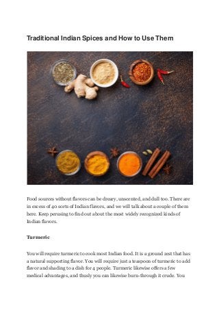 Traditional Indian Spices and How to Use Them
Food sources without flavors can be dreary, unscented, and dull too. There are
in excess of 40 sorts of Indian flavors, and we will talk about a couple of them
here. Keep perusing to find out about the most widely recognized kinds of
Indian flavors.
Turmeric
You will require turmeric to cook most Indian food. It is a ground zest that has
a natural supporting flavor. You will require just a teaspoon of turmeric to add
flavor and shading to a dish for 4 people. Turmeric likewise offers a few
medical advantages, and thusly you can likewise burn-through it crude. You
 