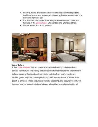 ● Heavy curtains, drapes and valances are also an intricate part of a
traditional space, and area rugs in classic styles are a must-have in a
traditional home de cor.
● It is famous for its curved lines, wingback couches and chairs, and
furniture in the Queen Anne, Chippendale and Sheraton styles.
● Natural woods and wood veneers
Use of Colors
A final color schemes that works well in a traditional setting includes colours
derived from nature. The stately and aristocratic homes that are the forefathers of
today’s classic style often took their interior palettes from nearby gardens –
verdant green, tulip pink, sunny yellow, sky blue, and any shade of a rose from
peach to crimson. These colours are friendly, appealing, and easy to live with, yet
they can also be sophisticated and elegant all qualities shared with traditional
 