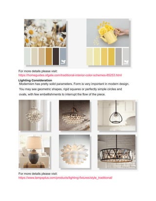 For more details please visit:
https://homeguides.sfgate.com/traditional-interior-color-schemes-85253.html
Lighting Consideration
Modernism has pretty solid parameters. Form is very important in modern design.
You may see geometric shapes, rigid squares or perfectly simple circles and
ovals, with few embellishments to interrupt the flow of the piece.
For more details please visit:
https://www.lampsplus.com/products/lighting-fixtures/style_traditional/
 
