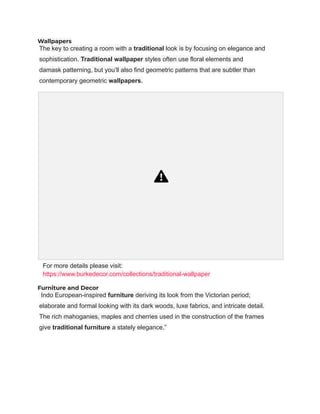 Wallpapers
The key to creating a room with a traditional look is by focusing on elegance and
sophistication. Traditional wallpaper styles often use floral elements and
damask patterning, but you’ll also find geometric patterns that are subtler than
contemporary geometric wallpapers.
For more details please visit:
https://www.burkedecor.com/collections/traditional-wallpaper
Furniture and Decor
Indo European-inspired furniture deriving its look from the Victorian period;
elaborate and formal looking with its dark woods, luxe fabrics, and intricate detail.
The rich mahoganies, maples and cherries used in the construction of the frames
give traditional furniture a stately elegance.”
 