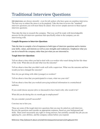 Traditional Interview Questions
Job interviews are always stressful - even for job seekers who have gone on countless interviews.
The best way to reduce the stress is to be prepared. Take the time to review the "standard"
interview questions you will most likely be asked. Also review sample answers to these typical
interview questions.

Then take the time to research the company. That way you'll be ready with knowledgeable
answers for the job interview questions that specifically relate to the company you are
interviewing with.
Compile Responses to Interview Questions

Take the time to compile a list of responses to both types of interview questions and to itemize
your skills, values, and interests as well as your strengths and weaknesses. Emphasize what you
can do to benefit the company rather than just what you are interested in.

Tough Interview Questions

Tell me about a time when you had to deal with a co-worker who wasn't doing his/her fair share
of the work. What did you do and what was the outcome?

Tell me about a time that you didn't work well with a supervisor. What was the outcome and how
would you have changed the outcome?

How do you get along with older (younger) co-workers?

Tell me about a time that you participated in a team, what was your role?

Tell me about a time that you worked conveying technical information to a nontechnical
audience

If you could choose anyone (alive or deceased) to have lunch with, who would it be?

What did you do during this six month gap in employment?

Do you consider yourself successful?

Convince me to hire you.

These are some of the tough interview questions that you may be asked on a job interview.
Review the questions and consider an appropriate response, based on your background and
skills. There aren't necessarily any right or wrong answers, but carefully consider the job you are
applying for, your abilities, and the company culture before you respond.

Reference: http://jobsearch.about.com/od/interviewquestionsanswers/a/toughquest.htm
 