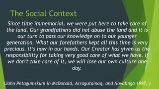 The Social Context
Since time immemorial, we were put here to take care of
the land. Our grandfathers did not abuse the land and it is
our turn to pass our knowledge on to our younger
generation. What our forefathers kept all this time is very
precious. It’s now in our hands. Our Creator has given us the
responsibility for taking very good care of what we have. If
we don’t take care of it, we will lose our own culture one
day.
(John Petagumskum in McDonald, Arragutainaq, and Novalinga 1997, )
 
