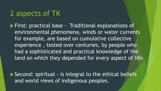 2 aspects of TK
 First: practical base - Traditional explanations of
environmental phenomena, winds or water currents
for example, are based on cumulative collective
experience , tested over centuries, by people who
had a sophisticated and practical knowledge of the
land on which they depended for every aspect of life.
 Second: spiritual - is integral to the ethical beliefs
and world views of Indigenous peoples.
 