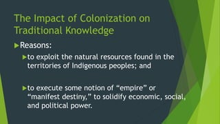 The Impact of Colonization on
Traditional Knowledge
Reasons:
to exploit the natural resources found in the
territories of Indigenous peoples; and
to execute some notion of “empire” or
“manifest destiny,” to solidify economic, social,
and political power.
 