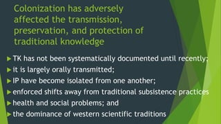 Colonization has adversely
affected the transmission,
preservation, and protection of
traditional knowledge
 TK has not been systematically documented until recently;
 it is largely orally transmitted;
 IP have become isolated from one another;
 enforced shifts away from traditional subsistence practices
 health and social problems; and
 the dominance of western scientific traditions
 