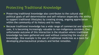 Protecting Traditional Knowledge
 Preserving traditional knowledge also contributes to the cultural and
political goals of self-determination and self-reliance (especially the ability
to support traditional lifestyles) by creating strong, ongoing appreciation
within the community of its history and its roots.
 Because traditional knowledge has a wide range of commercial and scientific
uses, it is becoming increasingly valuable to non-indigenous outsiders. One
unfortunate outcome of this interaction is the situation where traditional
knowledge has been gathered and used without contacting the source of
knowledge. One example is the use of traditional medicines as a basis for
developing pharmaceutical products and herbal remedies.
 