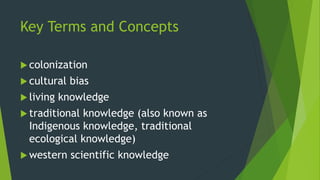 Key Terms and Concepts
 colonization
 cultural bias
 living knowledge
 traditional knowledge (also known as
Indigenous knowledge, traditional
ecological knowledge)
 western scientific knowledge
 