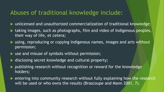 Abuses of traditional knowledge include:
 unlicensed and unauthorized commercialization of traditional knowledge;
 taking images, such as photographs, film and video of Indigenous peoples,
their way of life, et cetera;
 using, reproducing or copying indigenous names, images and arts without
permission;
 use and misuse of symbols without permission;
 disclosing secret knowledge and cultural property;
 publishing research without recognition or reward for the knowledge
holders;
 entering into community research without fully explaining how the research
will be used or who owns the results (Brascoupe and Mann 2001, 7).
 