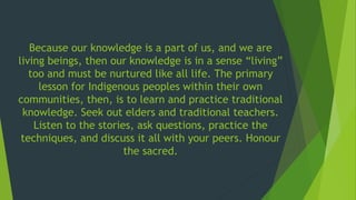 Because our knowledge is a part of us, and we are
living beings, then our knowledge is in a sense “living”
too and must be nurtured like all life. The primary
lesson for Indigenous peoples within their own
communities, then, is to learn and practice traditional
knowledge. Seek out elders and traditional teachers.
Listen to the stories, ask questions, practice the
techniques, and discuss it all with your peers. Honour
the sacred.
 