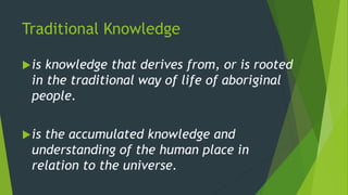 Traditional Knowledge
is knowledge that derives from, or is rooted
in the traditional way of life of aboriginal
people.
is the accumulated knowledge and
understanding of the human place in
relation to the universe.
 