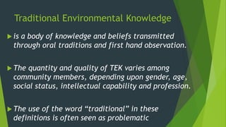 Traditional Environmental Knowledge
 is a body of knowledge and beliefs transmitted
through oral traditions and first hand observation.
 The quantity and quality of TEK varies among
community members, depending upon gender, age,
social status, intellectual capability and profession.
 The use of the word “traditional” in these
definitions is often seen as problematic
 