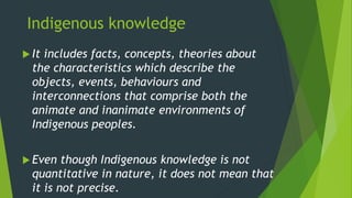 Indigenous knowledge
 It includes facts, concepts, theories about
the characteristics which describe the
objects, events, behaviours and
interconnections that comprise both the
animate and inanimate environments of
Indigenous peoples.
 Even though Indigenous knowledge is not
quantitative in nature, it does not mean that
it is not precise.
 