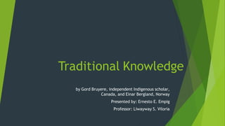 Traditional Knowledge
by Gord Bruyere, independent Indigenous scholar,
Canada, and Einar Bergland, Norway
Presented by: Ernesto E. Empig
Professor: Liwayway S. Viloria
 