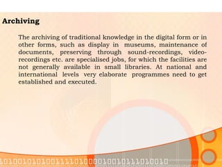 Archiving The archiving of traditional knowledge in the digital form or in other forms, such as display in  museums, maintenance of documents, preserving through sound-recordings, video-recordings etc. are specialised jobs, for which the facilities are not generally available in small libraries. At national and international  levels  very elaborate  programmes need to get established and executed. 