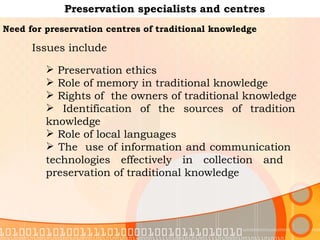 Preservation specialists and centres Need for preservation centres of traditional knowledge   Preservation ethics Role of memory in traditional knowledge Rights of  the owners of traditional knowledge Identification of the sources of tradition  knowledge  Role of local languages The  use of information and communication  technologies effectively in collection and  preservation of traditional knowledge  Issues include  