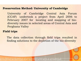Preservation Method: University of Cambridge University of Cambridge Central Asia Forum (CCAF)  undertook a project from April 2006 to February 2007 for  locating and mapping of bio-diversity issues in selected areas of Central Asia and Ferghana Valley Field trips The data collection through field trips resulted in finding solutions to the depletion of the bio-diversity  