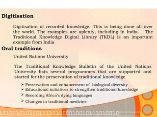 Digitisation Digitisation of recorded knowledge. This is being done all over the world. The examples are aplenty, including in India.   The Traditional Knowledge Digital Library (TKDL) is an important example from India  Oral traditions United Nations University The Traditional Knowledge Bulletin of the United Nations University lists several programmes that are supported and started for the preservation of traditional knowledge  Preservation and enhancement of  biological diversity Educational initiatives to strengthen traditional knowledge Recording Africa’s dying languages   Changes in traditional medicine   
