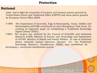 Protection National India  had to fight for revocation of turmeric and basmati patents granted by United States Patent and Trademark Office (USPTO) and neem patent granted by European Patent Office (EPO) 1999    The Department of Ayurveda, Yoga & Naturopathy, Unani, Siddha and  Homoeopathy-(AYUSH) constituted an inter-disciplinary Task Force, for  creating an approach paper on establishing a Traditional Knowledge  Digital Library (TKDL).  2001  The project was initiated by the Council of Scientific and Industrial  Research (CSIR), Ministry of Science and Technology and Department  of AYUSH, Ministry of Health and Family Welfare.  In case of medicinal  plants, minerals, animal resources, diseases   etc.  the Traditional  Knowledge Resource Classification (TKRC) was established for  developing a  structured classification system.  