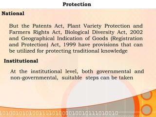 Protection National But the Patents Act, Plant Variety Protection and Farmers Rights Act, Biological Diversity Act, 2002 and Geographical Indication of Goods (Registration and Protection) Act, 1999 have provisions that can be utilized for protecting traditional knowledge  Institutional At the institutional level, both governmental and non-governmental,  suitable  steps can be taken  