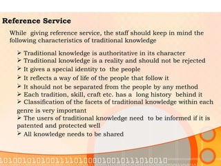 Reference Service While  giving reference service, the staff should keep in mind the following characteristics of traditional knowledge  Traditional knowledge is authoritative in its character  Traditional knowledge is a reality and should not be rejected It gives a special identity to  the people   It reflects a way of life of the people that follow it   It should not be separated from the people by any method   Each tradition, skill, craft etc. has a  long history  behind it Classification of the facets of traditional knowledge within each  genre is very important   The users of traditional knowledge need  to be informed if it is  patented and protected well  All knowledge needs to be shared       