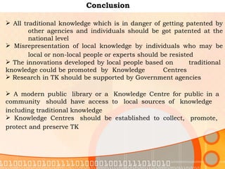 Conclusion All traditional knowledge which is in danger of getting patented by  other agencies and individuals should be got patented at the  national level  Misrepresentation of local knowledge by individuals who may be  local or non-local people or experts should be resisted   The innovations developed by local people based on  traditional  knowledge could be promoted  by  Knowledge  Centres  Research in TK should be supported by Government agencies    A modern public  library or a  Knowledge Centre for public in a  community  should have access to  local sources of  knowledge  including traditional knowledge   Knowledge Centres  should be established to collect,  promote,  protect and preserve TK   