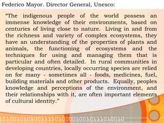 Federico Mayor. Director General, Unesco:  “ The indigenous people of the world possess an immense knowledge of their environments, based on centuries of living close to nature.  Living in and from the richness and variety of complex ecosystems, they have an understanding of the properties of plants and animals, the functioning of ecosystems and the techniques for using and managing them that is particular and often detailed.  In rural communities in developing countries, locally occurring species are relied on for many - sometimes all - foods, medicines, fuel, building materials and other products.  Equally, peoples knowledge and perceptions of the environment, and their relationships with it, are often important elements of cultural identity.” 