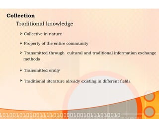 Collection Traditional knowledge Collective in nature  Property of the entire community  Transmitted through  cultural and traditional information exchange methods   Transmitted orally  Traditional literature already existing in different fields   