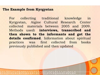 The Example from Kyrgystan For collecting traditional knowledge in Kyrgystan,  Aigine Cultural Research  Center collected  materials between 2005 and 2009. Methods used :  interviews, transcribed and then shown to the informants and got the details confirmed . Information about spiritual practices  was  first collected from books previously published and then updated  