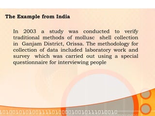 The Example from India In 2003 a study was conducted to verify traditional methods of mollusc  shell collection in  Ganjam District, Orissa. The methodology for collection of data included laboratory work and survey  which was carried out using a special questionnaire for interviewing people  