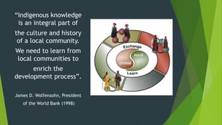 “Indigenous knowledge
is an integral part of
the culture and history
of a local community.
We need to learn from
local communities to
enrich the
development process”.
James D. Wolfensohn, President
of the World Bank (1998)
 