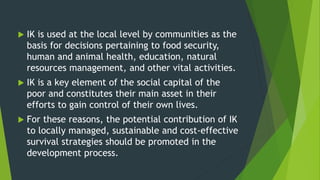  IK is used at the local level by communities as the
basis for decisions pertaining to food security,
human and animal health, education, natural
resources management, and other vital activities.
 IK is a key element of the social capital of the
poor and constitutes their main asset in their
efforts to gain control of their own lives.
 For these reasons, the potential contribution of IK
to locally managed, sustainable and cost-effective
survival strategies should be promoted in the
development process.
 