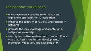 The priorities would be to:
 encourage more countries to formulate and
implement strategies for IK integration
 enhance the capacity of national and regional IK
networks
 promote the local exchange and adaptation of
indigenous knowledge
 identify innovative mechanisms to protect IK in a
way that fosters the further development,
promotion, validation, and exchange of IK.
 