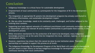 Conclusion
 Indigenous knowledge is a critical factor for sustainable development
 Empowerment of local communities is a prerequisite for the integration of IK in the development
process.
 The integration of appropriate IK systems into development programs has already contributed to
efficiency, effectiveness, and sustainable development impact.
 IK, like any other knowledge, needs to be constantly used, challenged, and further adapted to the
evolving local contexts.
 Supporting local and regional networks of traditional practitioners and community exchanges can help
to disseminate useful and relevant IK and to enable communities to participate more actively in the
development process
 While innovative mechanisms for the protection of IK need to be developed, many indigenous
knowledge practices can at the same time be integrated into local, national, regional, or even global
development efforts.
 However, experience has shown that this cannot be done by one institution alone. Therefore,
partnerships are needed to support this process at all levels.
 The Indigenous Knowledge for Development Program of the World Bank will continue to champion IK
and join others in their efforts to harness indigenous knowledge for development in a process of
continuous learning from local communities.
 
