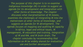 The purpose of this chapter is to re-examine
indigenous knowledge (IK) in order to suggest an
agenda for its development and integration with
other forms of knowledge. The chapter
discusses what marginalisation of IK means,
examines the challenges of integrating IK into the
mainstream of other forms of knowledge, and
suggests an agenda for IK development. The
agenda focuses on mapping and auditing IK capacity
in Africa, legal and ethical issues, IK
management, IK education and training, integration
of IK and KM, and IK brain drain. The
chapter concludes by recommending that
information on IK be widely shared for evaluation,
use and further developmen
 