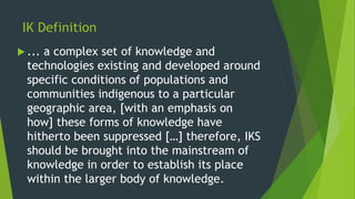 IK Definition
 ... a complex set of knowledge and
technologies existing and developed around
specific conditions of populations and
communities indigenous to a particular
geographic area, [with an emphasis on
how] these forms of knowledge have
hitherto been suppressed […] therefore, IKS
should be brought into the mainstream of
knowledge in order to establish its place
within the larger body of knowledge.
 