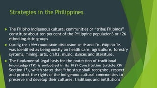 Strategies in the Philippines
 The Filipino indigenous cultural communities or “tribal Filipinos”
constitute about ten per cent of the Philippine population3 or 126
ethnolinguistic groups
 During the 1999 roundtable discussion on IP and TK, Filipino TK
was identified as being mostly on health care, agriculture, forestry
systems, mining, arts, crafts, music, dances and literature.
 The fundamental legal basis for the protection of traditional
knowledge (TK) is embodied in its 1987 Constitution (Article XIV
Section 17), which states that “the state shall recognize, respect
and protect the rights of the indigenous cultural communities to
preserve and develop their cultures, traditions and institutions
 