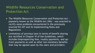 Wildlife Resources Conservation and
Protection Act
 The Wildlife Resources Conservation and Protection Act -
popularly known as the Wildlife Act (WA) - was enacted to
rectify some problems encountered in the previously
enacted EO 247 and its Implementing Rules and
Regulations
 Limitations of previous laws in terms of benefit-sharing
are rectified in Chapter VI of the Guidelines, which
includes bioprospecting fees, royalty payments, and up-
front payments as well as other non-monetary benefits
that may be agreed upon by the users and providers:
 