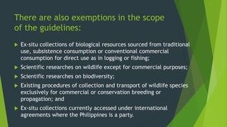 There are also exemptions in the scope
of the guidelines:
 Ex-situ collections of biological resources sourced from traditional
use, subsistence consumption or conventional commercial
consumption for direct use as in logging or fishing;
 Scientific researches on wildlife except for commercial purposes;
 Scientific researches on biodiversity;
 Existing procedures of collection and transport of wildlife species
exclusively for commercial or conservation breeding or
propagation; and
 Ex-situ collections currently accessed under international
agreements where the Philippines is a party.
 