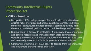 Community Intellectual Rights
Protection Act
 CIRPA is based on:
 Recognition of TK. Indigenous peoples and local communities have
original rights over plant and animal genetic resources, traditional
medicines, agricultural methods and local technologies they have
discovered and developed, and as such will be the general owners;
 Registration as a form of IP protection. A systematic inventory of plant
and genetic resources and knowledge from these communities,
especially those without a written tradition or culture, shall be done
and eventually serve as the basis for proprietary ownership; and
 Community ownership of TK. All benefits derived from the knowledge
and innovations shall be shared equitably
 