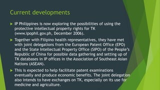 Current developments
 IP Philippines is now exploring the possibilities of using the
protective intellectual property rights for TK
(www.ipophil.gov.ph, December 2006).
 Together with Filipino health representatives, they have met
with joint delegations from the European Patent Office (EPO)
and the State Intellectual Property Office (SIPO) of the People’s
Republic of China for possible data gathering and setting up of
TK databases in IP offices in the Association of Southeast Asian
Nations (ASEAN).
 This is expected to help facilitate patent examinations
eventually and produce economic benefits. The joint delegation
also intends to have exchanges on TK, especially on its use for
medicine and agriculture.
 