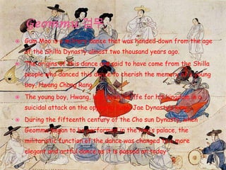  Gum Moo is a military dance that was handed down from the age
of the Shilla Dynasty almost two thousand years ago.
 The origins of this dance are said to have come from the Shilla
people who danced this dance to cherish the memory of a young
boy, Hwang Chang Rang.
 The young boy, Hwang, had given his life for his kingdom in a
suicidal attack on the opposing Baek-Jae Dynasty’s king.
 During the fifteenth century of the Cho sun Dynasty, when
Geommu began to be performed in the king’s palace, the
militaristic function of the dance was changed to a more
elegant and artful dance as it is passed on today.
 