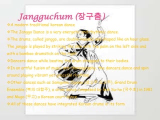 A modern traditional korean dance
The Janggo Dance is a very energetic and rhythmic dance.
The drums, called janggo, are double-headed and shaped like an hour glass.
The janggo is played by striking the skin with the palm on the left side and
with a bamboo drumstick on the right.
Dancers dance while beating the drum strapped to their bodies.
In an artful fusion of music and choreography, the dancers,dance and spin
around playing vibrant yet graceful rhythms.
Other dances such as Samgomu Ogomu (삼고무 오고무), Grand Drum
Ensemble (북의 대합주), a drum dance composed by Guk Su-ho (국수호) in 1981
and Mugo (무고) a Korean court dance.
All of these dances have integrated Korean drums in its form
 