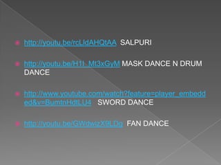  http://youtu.be/rcLldAHQtAA SALPURI
 http://youtu.be/H1I_Mt3xGyM MASK DANCE N DRUM
DANCE
 http://www.youtube.com/watch?feature=player_embedd
ed&v=BumtnHdtLU4 SWORD DANCE
 http://youtu.be/GWdwizX9LDg FAN DANCE
 