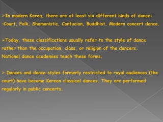 In modern Korea, there are at least six different kinds of dance:
–Court, Folk, Shamanistic, Confucian, Buddhist, Modern concert dance.
Today, these classifications usually refer to the style of dance
rather than the occupation, class, or religion of the dancers.
National dance academies teach these forms.
 Dances and dance styles formerly restricted to royal audiences (the
court) have become Korean classical dances. They are performed
regularly in public concerts.
 
