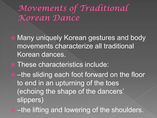  Many uniquely Korean gestures and body
movements characterize all traditional
Korean dances.
 These characteristics include:
 –the sliding each foot forward on the floor
to end in an upturning of the toes
(echoing the shape of the dancers’
slippers)
 –the lifting and lowering of the shoulders.
 