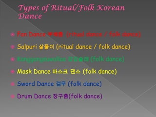  Fan Dance 부채춤 (ritual dance / folk dance)
 Salpuri 살풀이 (ritual dance / folk dance)
 Kanggangsuwollae 강강술래 (folk dance)
 Mask Dance 마스크 댄스 (folk dance)
 Sword Dance 검무 (folk dance)
 Drum Dance 장구춤(folk dance)
 